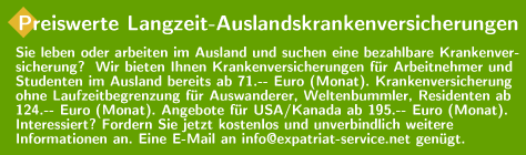 Preiswerte Langzeit-Auslandskrankenversicherungen ab 71.-- Euro (Monat). Sie leben oder arbeiten im Ausland und suchen eine bezahlbare Krankenversicherung? Wir bieten Ihnen Krankenversicherungen für Arbeitnehmer und Studenten im Ausland ab 71.-- Euro (Monat). Krankenversicherung ohne Laufzeitbegrenzung für Auswanderer, Weltenbummler, Residenten ab 124.-- Euro (Monat). Angebote für USA / Kanada ab 195.-- Euro (Monat). Fordern Sie jetzt kostenlos und unverbindlich weitere Informationen an. Eine E-Mail an info@expatriat-service.net genügt.